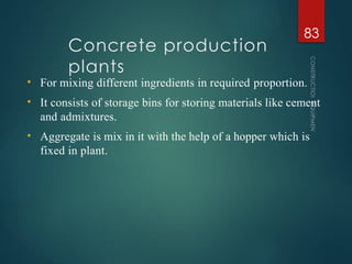 Concrete production
plants
CONSTRUCTION
EQUIPMENT
83
• For mixing different ingredients in required proportion.
• It consists of storage bins for storing materials like cement
and admixtures.
• Aggregate is mix in it with the help of a hopper which is
fixed in plant.
 