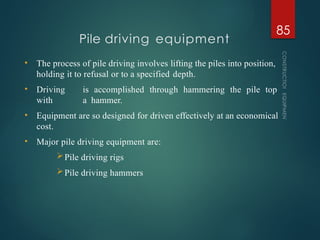 • The process of pile driving involves lifting the piles into position,
holding it to refusal or to a specified depth.
• Driving is accomplished through hammering the pile top
with a hammer.
• Equipment are so designed for driven effectively at an economical
cost.
• Major pile driving equipment are:
Pile driving rigs
Pile driving hammers
Pile driving equipment
CONSTRUCTION
EQUIPMENT
85
 