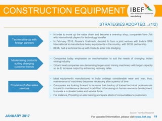 JANUARY 2015 1919JANUARY 2017 For updated information, please visit www.ibef.org
STRATEGIES ADOPTED…(1/2)
CONSTRUCTION EQUIPMENT
Source: TechSci Research
• In order to move up the value chain and become a one-stop shop, companies form JVs
with international players for technology transfer
• In February 2016, Russia’s Uralmash, decided to form a joint venture with India’s SRB
International to manufacture heavy equipments in the country, with 50:50 partnership.
• BEML had a technical tie-up with Vosta to enter into dredging
Technical tie-up with
foreign partners
• Companies today emphasise on mechanisation to suit the needs of changing Indian
mining industry
• Oil and coal companies are demanding larger-sized mining machinery with larger capacity
so as to increase output by enhancing recovery rates
Modernising products
suiting changing
customer trends
• Most equipment's manufactured in India undergo considerable wear and tear; thus,
maintenance of machinery becomes necessary after a period of time
• Companies are looking forward to increase their backup of trained technical professionals
to cater to maintenance demand in addition to focussing on human resource development,
to create a motivated sales and service force
• For instance, Providing on-site training and spare stock of consumables to customers
Provision of after-sales
services
 