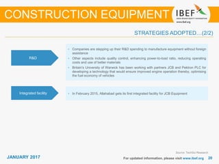 JANUARY 2015 2020JANUARY 2017 For updated information, please visit www.ibef.org
STRATEGIES ADOPTED…(2/2)
CONSTRUCTION EQUIPMENT
Source: TechSci Research
• Companies are stepping up their R&D spending to manufacture equipment without foreign
assistance
• Other aspects include quality control, enhancing power-to-load ratio, reducing operating
costs and use of better materials
• Britain's University of Warwick has been working with partners JCB and Pektron PLC for
developing a technology that would ensure improved engine operation thereby, optimising
the fuel economy of vehicles
R&D
• In February 2015, Allahabad gets its first integrated facility for JCB EquipmentIntegrated facility
 