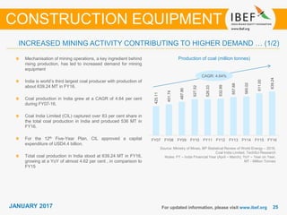 JANUARY 2015 2525JANUARY 2017
425.11
451.74
487.90
527.52
526.33
532.99
557.68
565.02
611.00
639.24
FY07 FY08 FY09 FY10 FY11 FY12 FY13 FY14 FY15 FY16
For updated information, please visit www.ibef.org
Production of coal (million tonnes)
Source: Ministry of Mines, BP Statistical Review of World Energy – 2016,
Coal India Limited, TechSci Research
Notes: FY – India Financial Year (April – March), YoY – Year on Year,
MT - Million Tonnes
Mechanisation of mining operations, a key ingredient behind
rising production, has led to increased demand for mining
equipment
India is world’s third largest coal producer with production of
about 639.24 MT in FY16.
Coal production in India grew at a CAGR of 4.64 per cent
during FY07-16.
Coal India Limited (CIL) captured over 83 per cent share in
the total coal production in India and produced 536 MT in
FY16.
For the 12th Five-Year Plan, CIL approved a capital
expenditure of USD4.4 billion.
Total coal production in India stood at 639.24 MT in FY16,
growing at a YoY of almost 4.62 per cent , in comparison to
FY15
CONSTRUCTION EQUIPMENT
INCREASED MINING ACTIVITY CONTRIBUTING TO HIGHER DEMAND … (1/2)
CAGR: 4.64%
 
