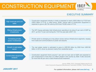JANUARY 2015 33JANUARY 2017 For updated information, please visit www.ibef.org
EXECUTIVE SUMMARY
High revenues and unit
sales
• Construction equipment industry in India is expected to reach USD5 billion by FY20 from
USD3 billion in FY16, in value terms. While, volume sale of construction equipment is
expected to grow to 96,730 units by 2018 from 76,000 units in FY16.
Rising infrastructure
investments
• The NITI Aayog estimates total infrastructure spending to be about 9 per cent of GDP by
2017, up from 7.2 per cent during the 11th Five year plan (2007–12)
Increasing private
sector involvement
• Private sector is emerging as a key player across various infrastructure segments, ranging
from roads and communications to power and airports
Growth in real estate
sector
• The real estate market is estimated to grow to USD180 billion by 2020 from USD126
billion in 2015, driven by demand mainly from residential sector
Source: KPMG, FICCI, Corporate Catalyst India Pvt Ltd,
Indian Construction Equipment Manufacturers' Association (ICEMA), TechSci Research
CONSTRUCTION EQUIPMENT
Construction equipment
analysis
• Construction equipment forms around 7 per cent to 8 per cent of GDP and expected to
give employment to more than 3.0 million people in the country by 2020. It also accounts
for more than 60 per cent in total infrastructural investment
 