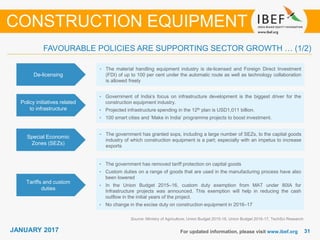 JANUARY 2015 3131JANUARY 2017 For updated information, please visit www.ibef.org
FAVOURABLE POLICIES ARE SUPPORTING SECTOR GROWTH … (1/2)
De-licensing
• The material handling equipment industry is de-licensed and Foreign Direct Investment
(FDI) of up to 100 per cent under the automatic route as well as technology collaboration
is allowed freely
Policy initiatives related
to infrastructure
• Government of India’s focus on infrastructure development is the biggest driver for the
construction equipment industry.
• Projected infrastructure spending in the 12th plan is USD1,011 billion.
• 100 smart cities and ‘Make in India’ programme projects to boost investment.
Special Economic
Zones (SEZs)
• The government has granted sops, including a large number of SEZs, to the capital goods
industry of which construction equipment is a part; especially with an impetus to increase
exports
Source: Ministry of Agriculture, Union Budget 2015-16, Union Budget 2016-17, TechSci Research
CONSTRUCTION EQUIPMENT
Tariffs and custom
duties
• The government has removed tariff protection on capital goods
• Custom duties on a range of goods that are used in the manufacturing process have also
been lowered
• In the Union Budget 2015–16, custom duty exemption from MAT under 80IA for
Infrastructure projects was announced. This exemption will help in reducing the cash
outflow in the initial years of the project.
• No change in the excise duty on construction equipment in 2016–17
 