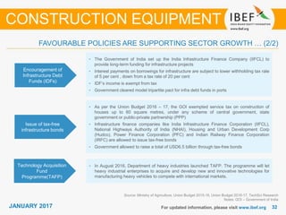 JANUARY 2015 3232JANUARY 2017 For updated information, please visit www.ibef.org
FAVOURABLE POLICIES ARE SUPPORTING SECTOR GROWTH … (2/2)
Issue of tax-free
infrastructure bonds
• As per the Union Budget 2016 – 17, the GOI exempted service tax on construction of
houses up to 60 square metres, under any scheme of central government, state
government or public-private partnership (PPP)
• Infrastructure finance companies like India Infrastructure Finance Corporation (IIFCL),
National Highways Authority of India (NHAI), Housing and Urban Development Corp
(Hudco), Power Finance Corporation (PFC) and Indian Railway Finance Corporation
(IRFC) are allowed to issue tax-free bonds
• Government allowed to raise a total of USD6.5 billion through tax-free bonds
Source: Ministry of Agriculture, Union Budget 2015-16, Union Budget 2016-17, TechSci Research
Notes: GOI – Government of India
CONSTRUCTION EQUIPMENT
Encouragement of
Infrastructure Debt
Funds (IDFs)
• The Government of India set up the India Infrastructure Finance Company (IIFCL) to
provide long-term funding for infrastructure projects
• Interest payments on borrowings for infrastructure are subject to lower withholding tax rate
of 5 per cent , down from a tax rate of 20 per cent
• IDF’s income is exempt from tax
• Government cleared model tripartite pact for infra debt funds in ports
Technology Acquisition
Fund
Programme(TAFP)
• In August 2016, Department of heavy industries launched TAFP. The programme will let
heavy industrial enterprises to acquire and develop new and innovative technologies for
manufacturing heavy vehicles to compete with international markets.
 
