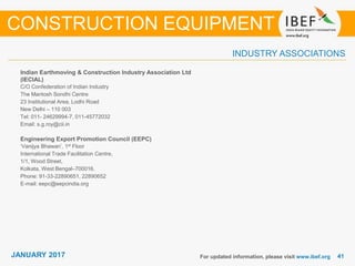 JANUARY 2015 4141JANUARY 2017
INDUSTRY ASSOCIATIONS
Indian Earthmoving & Construction Industry Association Ltd
(IECIAL)
C/O Confederation of Indian Industry
The Mantosh Sondhi Centre
23 Institutional Area, Lodhi Road
New Delhi – 110 003
Tel: 011- 24629994-7, 011-45772032
Email: s.g.roy@cii.in
Engineering Export Promotion Council (EEPC)
‘Vanijya Bhawan’, 1st Floor
International Trade Facilitation Centre,
1/1, Wood Street,
Kolkata, West Bengal–700016.
Phone: 91-33-22890651, 22890652
E-mail: eepc@eepcindia.org
For updated information, please visit www.ibef.org
CONSTRUCTION EQUIPMENT
 