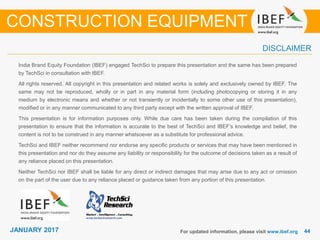 JANUARY 2015 4444JANUARY 2017
India Brand Equity Foundation (IBEF) engaged TechSci to prepare this presentation and the same has been prepared
by TechSci in consultation with IBEF.
All rights reserved. All copyright in this presentation and related works is solely and exclusively owned by IBEF. The
same may not be reproduced, wholly or in part in any material form (including photocopying or storing it in any
medium by electronic means and whether or not transiently or incidentally to some other use of this presentation),
modified or in any manner communicated to any third party except with the written approval of IBEF.
This presentation is for information purposes only. While due care has been taken during the compilation of this
presentation to ensure that the information is accurate to the best of TechSci and IBEF’s knowledge and belief, the
content is not to be construed in any manner whatsoever as a substitute for professional advice.
TechSci and IBEF neither recommend nor endorse any specific products or services that may have been mentioned in
this presentation and nor do they assume any liability or responsibility for the outcome of decisions taken as a result of
any reliance placed on this presentation.
Neither TechSci nor IBEF shall be liable for any direct or indirect damages that may arise due to any act or omission
on the part of the user due to any reliance placed or guidance taken from any portion of this presentation.
For updated information, please visit www.ibef.org
DISCLAIMER
CONSTRUCTION EQUIPMENT
 