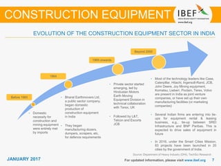 JANUARY 2015 77JANUARY 2017 For updated information, please visit www.ibef.org
EVOLUTION OF THE CONSTRUCTION EQUIPMENT SECTOR IN INDIA
Source: Department of Heavy Industry (DHI), TechSci Research
• Domestic
necessity for
construction and
mining equipment
were entirely met
by imports
• Bharat Earthmovers Ltd,
a public sector company,
began domestic
production of
construction equipment
in India
• They began
manufacturing dozers,
dumpers, scrapers, etc,
for defence requirements
• Private sector started
emerging, led by
Hindustan Motors
Earth Moving
Equipment Division in
technical collaboration
with Terex, UK
• Followed by L&T,
Telcon and Escorts
JCB
• Most of the technology leaders like Case,
Caterpillar, Hitachi, Ingersoll-Rand, JCB,
John Deere, Joy Mining equipment,
Komatsu, Lieberr, Poclain, Terex, Volvo
are present in India as joint venture
companies, or have set up their own
manufacturing facilities (or marketing
companies)
• Several Indian firms are entering into tie-
ups for equipment rental & leasing
business, e.g., tie-up between SREI
Infrastructure and BNP Paribas. This is
expected to drive sales of equipment in
future
• In 2016, under the Smart Cities Mission,
83 projects have been launched in 20
cities by the government of India.
Before 1960
1964
1969 onwards
Beyond 2000
CONSTRUCTION EQUIPMENT
 