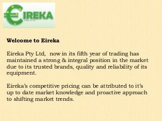 Welcome to Eireka
Eireka Pty Ltd, now in its fifth year of trading has
maintained a strong & integral position in the market
due to its trusted brands, quality and reliability of its
equipment.
Eireka’s competitive pricing can be attributed to it’s
up to date market knowledge and proactive approach
to shifting market trends.
 
