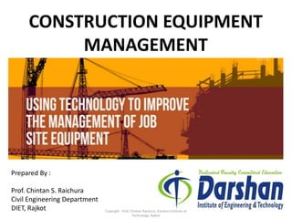 CONSTRUCTION EQUIPMENT
MANAGEMENT
Prepared By :
Prof. Chintan S. Raichura
Civil Engineering Department
DIET, Rajkot Copyright : Prof. Chintan Raichura, Darshan Institute of
Technology, Rajkot
 