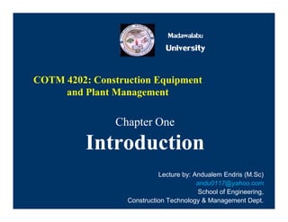 Madawalabu
Madawalabu
University
COTM 4202: Construction Equipment
and Plant Management
Chapter One
Introduction
Chapter One
Introduction
Lecture by: Andualem Endris (M.Sc)
andu0117@yahoo.com
School of Engineering,
Construction Technology & Management Dept.
 