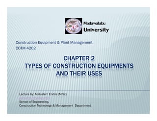 CHAPTER 2
TYPES OF CONSTRUCTION EQUIPMENTS
AND THEIR USES
Construction Equipment & Plant Management
COTM 4202
University
University
Madawalabu
Madawalabu
CHAPTER 2
TYPES OF CONSTRUCTION EQUIPMENTS
AND THEIR USES
Lecture by: Andualem Endris (M.Sc)
andu0117@yahoo.com
School of Engineering,
Construction Technology & Management Department
 