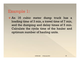  An 16 cubic meter dump truck has a
loading time of 3 min, a travel time of 7 min,
and the dumping and delay times of 5 min.
Calculate the cycle time of the hauler and
optimum number of hauling units.
 An 16 cubic meter dump truck has a
loading time of 3 min, a travel time of 7 min,
and the dumping and delay times of 5 min.
Calculate the cycle time of the hauler and
optimum number of hauling units.
2 February 2019
COTM 4202 15
 