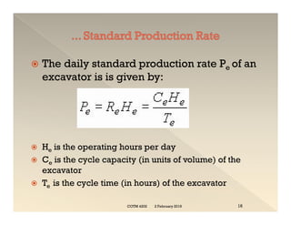  The daily standard production rate Pe of an
excavator is is given by:
 He is the operating hours per day
 Ce is the cycle capacity (in units of volume) of the
excavator
 Te is the cycle time (in hours) of the excavator
 The daily standard production rate Pe of an
excavator is is given by:
 He is the operating hours per day
 Ce is the cycle capacity (in units of volume) of the
excavator
 Te is the cycle time (in hours) of the excavator
2 February 2019
COTM 4202 16
 