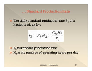  The daily standard production rate Ph of a
hauler is given by:
 Rh is standard production rate
 Hh is the number of operating hours per day
 The daily standard production rate Ph of a
hauler is given by:
 Rh is standard production rate
 Hh is the number of operating hours per day
2 February 2019
COTM 4202 17
 
