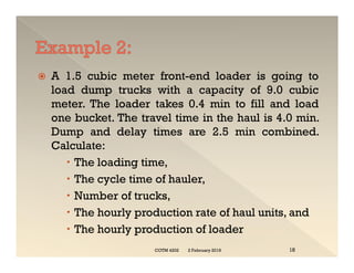  A 1.5 cubic meter front-end loader is going to
load dump trucks with a capacity of 9.0 cubic
meter. The loader takes 0.4 min to fill and load
one bucket. The travel time in the haul is 4.0 min.
Dump and delay times are 2.5 min combined.
Calculate:
 The loading time,
 The cycle time of hauler,
 Number of trucks,
 The hourly production rate of haul units, and
 The hourly production of loader
 A 1.5 cubic meter front-end loader is going to
load dump trucks with a capacity of 9.0 cubic
meter. The loader takes 0.4 min to fill and load
one bucket. The travel time in the haul is 4.0 min.
Dump and delay times are 2.5 min combined.
Calculate:
 The loading time,
 The cycle time of hauler,
 Number of trucks,
 The hourly production rate of haul units, and
 The hourly production of loader
2 February 2019
COTM 4202 18
 