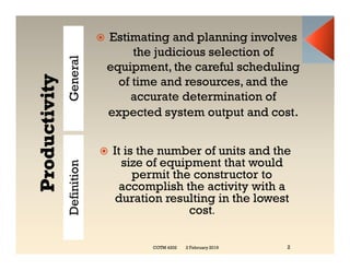 General
 Estimating and planning involves
the judicious selection of
equipment, the careful scheduling
of time and resources, and the
accurate determination of
expected system output and cost.
Definition
 It is the number of units and the
size of equipment that would
permit the constructor to
accomplish the activity with a
duration resulting in the lowest
cost.
2 February 2019 2
COTM 4202
 