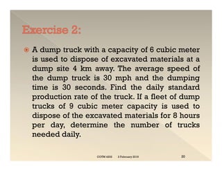  A dump truck with a capacity of 6 cubic meter
is used to dispose of excavated materials at a
dump site 4 km away. The average speed of
the dump truck is 30 mph and the dumping
time is 30 seconds. Find the daily standard
production rate of the truck. If a fleet of dump
trucks of 9 cubic meter capacity is used to
dispose of the excavated materials for 8 hours
per day, determine the number of trucks
needed daily.
 A dump truck with a capacity of 6 cubic meter
is used to dispose of excavated materials at a
dump site 4 km away. The average speed of
the dump truck is 30 mph and the dumping
time is 30 seconds. Find the daily standard
production rate of the truck. If a fleet of dump
trucks of 9 cubic meter capacity is used to
dispose of the excavated materials for 8 hours
per day, determine the number of trucks
needed daily.
2 February 2019
COTM 4202 20
 