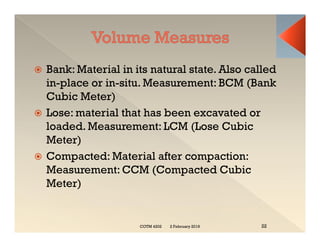  Bank: Material in its natural state. Also called
in-place or in-situ. Measurement: BCM (Bank
Cubic Meter)
 Lose: material that has been excavated or
loaded. Measurement: LCM (Lose Cubic
Meter)
 Compacted: Material after compaction:
Measurement: CCM (Compacted Cubic
Meter)
2 February 2019
COTM 4202 22
 Bank: Material in its natural state. Also called
in-place or in-situ. Measurement: BCM (Bank
Cubic Meter)
 Lose: material that has been excavated or
loaded. Measurement: LCM (Lose Cubic
Meter)
 Compacted: Material after compaction:
Measurement: CCM (Compacted Cubic
Meter)
 