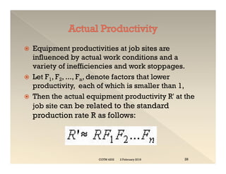  Equipment productivities at job sites are
influenced by actual work conditions and a
variety of inefficiencies and work stoppages.
 Let F1, F2, ..., Fn, denote factors that lower
productivity, each of which is smaller than 1,
 Then the actual equipment productivity R' at the
job site can be related to the standard
production rate R as follows:
 Equipment productivities at job sites are
influenced by actual work conditions and a
variety of inefficiencies and work stoppages.
 Let F1, F2, ..., Fn, denote factors that lower
productivity, each of which is smaller than 1,
 Then the actual equipment productivity R' at the
job site can be related to the standard
production rate R as follows:
2 February 2019
COTM 4202 26
 
