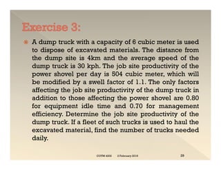  A dump truck with a capacity of 6 cubic meter is used
to dispose of excavated materials. The distance from
the dump site is 4km and the average speed of the
dump truck is 30 kph. The job site productivity of the
power shovel per day is 504 cubic meter, which will
be modified by a swell factor of 1.1. The only factors
affecting the job site productivity of the dump truck in
addition to those affecting the power shovel are 0.80
for equipment idle time and 0.70 for management
efficiency. Determine the job site productivity of the
dump truck. If a fleet of such trucks is used to haul the
excavated material, find the number of trucks needed
daily.
 A dump truck with a capacity of 6 cubic meter is used
to dispose of excavated materials. The distance from
the dump site is 4km and the average speed of the
dump truck is 30 kph. The job site productivity of the
power shovel per day is 504 cubic meter, which will
be modified by a swell factor of 1.1. The only factors
affecting the job site productivity of the dump truck in
addition to those affecting the power shovel are 0.80
for equipment idle time and 0.70 for management
efficiency. Determine the job site productivity of the
dump truck. If a fleet of such trucks is used to haul the
excavated material, find the number of trucks needed
daily.
2 February 2019
COTM 4202 29
 
