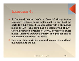  A front-end loader loads a fleet of dump trucks
(capacity 18 loose cubic meter each), which haul the
earth to a fill where it is compacted with a shrinkage
factor of 10%. The earth has a percent swell of 20%.
The job requires a volume of 18,000 compacted cubic
meter. Distance between quarry and project site is
5miles connected with dirt track.
 How many hours will be required to excavate and haul
the material to the fill.
 A front-end loader loads a fleet of dump trucks
(capacity 18 loose cubic meter each), which haul the
earth to a fill where it is compacted with a shrinkage
factor of 10%. The earth has a percent swell of 20%.
The job requires a volume of 18,000 compacted cubic
meter. Distance between quarry and project site is
5miles connected with dirt track.
 How many hours will be required to excavate and haul
the material to the fill.
2 February 2019
COTM 4202 30
 