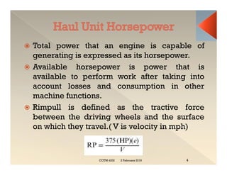  Total power that an engine is capable of
generating is expressed as its horsepower.
 Available horsepower is power that is
available to perform work after taking into
account losses and consumption in other
machine functions.
 Rimpull is defined as the tractive force
between the driving wheels and the surface
on which they travel.( V is velocity in mph)
 Total power that an engine is capable of
generating is expressed as its horsepower.
 Available horsepower is power that is
available to perform work after taking into
account losses and consumption in other
machine functions.
 Rimpull is defined as the tractive force
between the driving wheels and the surface
on which they travel.( V is velocity in mph)
2 February 2019
COTM 4202 4
 