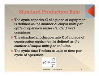  The cycle capacity C of a piece of equipment
is defined as the number of output units per
cycle of operation under standard work
conditions.
 The standard production rate R of a piece of
construction equipment is defined as the
number of output units per unit time.
 The cycle time T refers to units of time per
cycle of operation.
 The cycle capacity C of a piece of equipment
is defined as the number of output units per
cycle of operation under standard work
conditions.
 The standard production rate R of a piece of
construction equipment is defined as the
number of output units per unit time.
 The cycle time T refers to units of time per
cycle of operation.
2 February 2019
COTM 4202 9
 