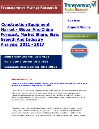 Transparency Market Research


                                                                        Buy Now
Construction Equipment
                                                                       Request Sample
Market - Global And China
Forecast, Market Share, Size,                                       Published Date: Dec 2012
Growth And Industry
Analysis, 2011 - 2017
                                                                             90 Pages Report


 Single User License: US $ 4595

 Multi User License: US $ 7595

 Corporate User License: US $ 10595



     REPORT DESCRIPTION

     Construction Equipment Market - Global And China Forecast, Market Share, Size,
     Growth And Industry Analysis, 2011 - 2017


     The construction equipment market is driven by factors such as growth in construction and
     mining activities, emergence of lease-based equipment, and increasing government
     investment in infrastructure development especially in developing nations.In addition
     demand by companies in infrastructure and real estateis also supporting the growth of the
     construction equipment market.




     This report titled “Construction Equipment Market – Global and China Forecast, Market
     Share, Size, Growth and Industry Analysis, 2011 – 2017,” provides in depth analysis,
     market size estimates, market shares and forecast for the period 2011– 2017 for the
     construction equipment market across the globe. The report analyzes four regional markets,
 