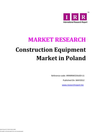 MARKET RESEARCH
                                          Construction Equipment
                                                Market in Poland

                                                                        Reference code: IRRMRMCEAUG9-11

                                                                                  Published On: MAY2012

                                                                                  www.researchreport.biz




Market Research on Retail industry @IRR

This profile is a licensed product and is not to be photocopied
 