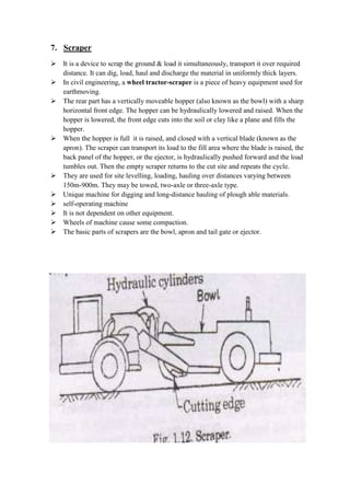 7. Scraper 
 It is a device to scrap the ground & load it simultaneously, transport it over required 
distance. It can dig, load, haul and discharge the material in uniformly thick layers. 
 In civil engineering, a wheel tractor-scraper is a piece of heavy equipment used for 
earthmoving. 
 The rear part has a vertically moveable hopper (also known as the bowl) with a sharp 
horizontal front edge. The hopper can be hydraulically lowered and raised. When the 
hopper is lowered, the front edge cuts into the soil or clay like a plane and fills the 
hopper. 
 When the hopper is full it is raised, and closed with a vertical blade (known as the 
apron). The scraper can transport its load to the fill area where the blade is raised, the 
back panel of the hopper, or the ejector, is hydraulically pushed forward and the load 
tumbles out. Then the empty scraper returns to the cut site and repeats the cycle. 
 They are used for site levelling, loading, hauling over distances varying between 
150m-900m. They may be towed, two-axle or three-axle type. 
 Unique machine for digging and long-distance hauling of plough able materials. 
 self-operating machine 
 It is not dependent on other equipment. 
 Wheels of machine cause some compaction. 
 The basic parts of scrapers are the bowl, apron and tail gate or ejector. 
 