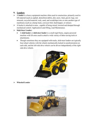 9. Loaders 
 A loader is a heavy equipment machine often used in construction, primarily used to 
lift material (such as asphalt, demolition debris, dirt, snow, feed, gravel, logs, raw 
minerals, recycled material, rock, sand, and woodchips) into or onto another type of 
machinery (such as a dump truck, conveyor belt, feed-hopper, or railcar). 
 A bucket is attached to arms , capable of being raised, lowered and dumped through 
mechanical control. Application-Land filling, road Maintenance. 
 Skid-Steer Loader: 
 A skid loader or skid-steer loader is a small rigid frame, engine-powered 
machine with lift arms used to attach a wide variety of labor-saving tools or 
attachments. 
 Though sometimes they are equipped with tracks, skid-steer loaders are typically 
four-wheel vehicles with the wheels mechanically locked in synchronization on 
each side, and the left-side drive wheels can be driven independently of the right-side 
drive wheels. 
 Wheeled Loader 
 