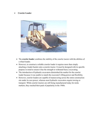  Crawler Loader 
 The crawler loader combines the stability of the crawler tractor with the abilities of 
a wheel loader. 
 However, to construct a reliable crawler loader it requires more than simply 
attaching a loader bucket onto a crawler tractor. It must be designed with its specific 
purpose in mind to ensure it has the strength to withstand heavy excavating. 
 The introduction of hydraulic excavators diminished the market for the crawler 
loader because it was unable to match the excavator's lifting power and flexibility. 
 However, crawler loaders are capable of maneuvering across the entire construction 
site under its own power, whereas most hydraulic excavators require towing or 
transport. While crawler tractors are still being manufactured today for niche 
markets, they reached their peak of popularity in the 1960s. 
 