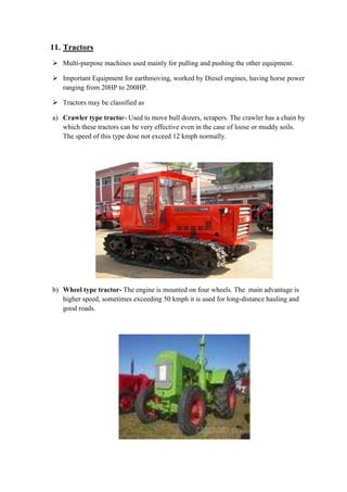 11. Tractors 
 Multi-purpose machines used mainly for pulling and pushing the other equipment. 
 Important Equipment for earthmoving, worked by Diesel engines, having horse power 
ranging from 20HP to 200HP. 
 Tractors may be classified as 
a) Crawler type tractor- Used to move bull dozers, scrapers. The crawler has a chain by 
which these tractors can be very effective even in the case of loose or muddy soils. 
The speed of this type dose not exceed 12 kmph normally. 
b) Wheel type tractor- The engine is mounted on four wheels. The main advantage is 
higher speed, sometimes exceeding 50 kmph it is used for long-distance hauling and 
good roads. 
 