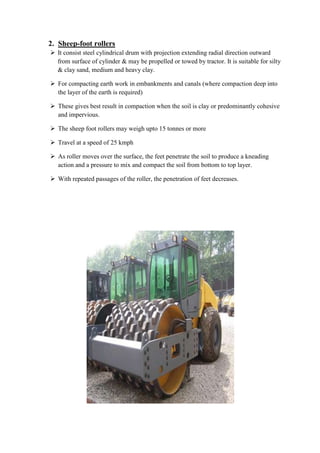 2. Sheep-foot rollers 
 It consist steel cylindrical drum with projection extending radial direction outward 
from surface of cylinder & may be propelled or towed by tractor. It is suitable for silty 
& clay sand, medium and heavy clay. 
 For compacting earth work in embankments and canals (where compaction deep into 
the layer of the earth is required) 
 These gives best result in compaction when the soil is clay or predominantly cohesive 
and impervious. 
 The sheep foot rollers may weigh upto 15 tonnes or more 
 Travel at a speed of 25 kmph 
 As roller moves over the surface, the feet penetrate the soil to produce a kneading 
action and a pressure to mix and compact the soil from bottom to top layer. 
 With repeated passages of the roller, the penetration of feet decreases. 
 