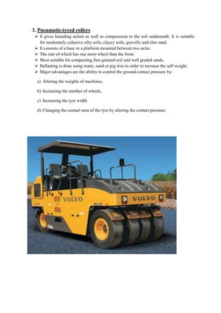 3. Pneumatic-tyred rollers 
 It gives kneading action as well as compression to the soil underneath. It is suitable 
for moderately cohesive silty soils, clayey soils, gravelly and clen sand. 
 It consists of a base or a platform mounted between two axles. 
 The rear of which has one more wheel than the front. 
 Most suitable for compacting fine-grained soil and well graded sands. 
 Ballasting is done using water, sand or pig iron in order to increase the self weight. 
 Major advantages are the ability to control the ground contact pressure by: 
a) Altering the weights of machines, 
b) Increasing the number of wheels, 
c) Increasing the tyre width 
d) Changing the contact area of the tyre by altering the contact pressure. 
 