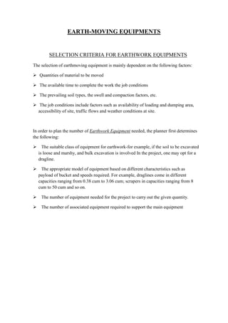 EARTH-MOVING EQUIPMENTS 
SELECTION CRITERIA FOR EARTHWORK EQUIPMENTS 
The selection of earthmoving equipment is mainly dependent on the following factors: 
 Quantities of material to be moved 
 The available time to complete the work the job conditions 
 The prevailing soil types, the swell and compaction factors, etc. 
 The job conditions include factors such as availability of loading and dumping area, 
accessibility of site, traffic flows and weather conditions at site. 
In order to plan the number of Earthwork Equipment needed, the planner first determines 
the following: 
 The suitable class of equipment for earthwork-for example, if the soil to be excavated 
is loose and marshy, and bulk excavation is involved In the project, one may opt for a 
dragline. 
 The appropriate model of equipment based on different characteristics such as 
payload of bucket and speeds required. For example, draglines come in different 
capacities ranging from 0.38 cum to 3.06 cum; scrapers in capacities ranging from 8 
cum to 50 cum and so on. 
 The number of equipment needed for the project to carry out the given quantity. 
 The number of associated equipment required to support the main equipment 
 