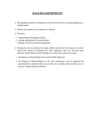 HAULING EQUIPMENTS 
 The equipment used for transportation of material are known as hauling equipment or 
simply haulers. 
 Haulers may operate on the roadways or railways 
 It involve 
• transportation of building materials, 
• carriage and disposal of excavated earth 
• Haulage of heavy construction equipment. 
 Haulage by road is carried out by trucks, rubber tyred tractor with wagons or crawler 
tractor with wagons. It transports the earth, aggregate, rock, ore, coal and other 
materials. Road vehicles used for haulage on construction work are two types. 
1. On Highway Vehicle-Design to be used on Public Highways 
2. Off Highway Vehicle-Designed to be used construction sites & designed and 
manufactured to preclude there use on their use on public roads and they may or 
may not comply highway limitation. 
 