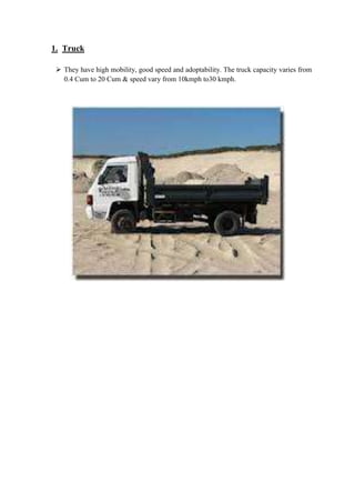1. Truck 
 They have high mobility, good speed and adoptability. The truck capacity varies from 
0.4 Cum to 20 Cum & speed vary from 10kmph to30 kmph. 
 