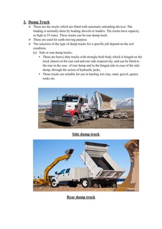 2. Dump Truck 
 These are the trucks which are fitted with automatic unloading devices. The 
loading is normally done by loading shovels or loaders. The trucks have capacity 
as high as 53 tones. These trucks can be rear dump truck. 
 These are used for earth moving purpose. 
 The selection of the type of dump trucks for a specific job depend on the soil 
condition. 
(a) Side or rear dump trucks- 
• These are heavy duty trucks with strongly built body which is hinged on the 
truck chassis at the rear end and one side respectively, and can be fitted to 
the rear in the case of rear dump and to the hinged side in case of the side 
dump, through the action of hydraulic jacks. 
• These trucks are suitable for use in hauling wet clay, sand, gravel, quarry 
rocks etc. 
Side dump truck 
Rear dump truck 
 
