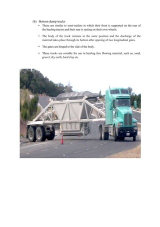 (b) Bottom dump trucks 
• These are similar to semi-trailers in which their front is supported on the rear of 
the hauling tractor and their rear is resting on their own wheels. 
• The body of the truck remains in the same position and the discharge of the 
material takes place through its bottom after opening of two longitudinal gates. 
• The gates are hinged to the side of the body. 
• These trucks are suitable for use in hauling free flowing material, such as, sand, 
gravel, dry earth, hard clay etc. 
 