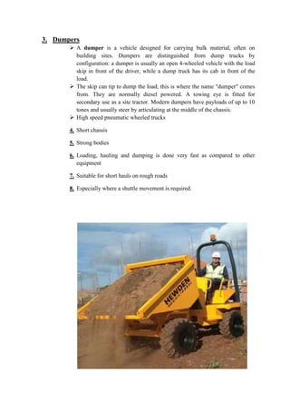 3. Dumpers 
 A dumper is a vehicle designed for carrying bulk material, often on 
building sites. Dumpers are distinguished from dump trucks by 
configuration: a dumper is usually an open 4-wheeled vehicle with the load 
skip in front of the driver, while a dump truck has its cab in front of the 
load. 
 The skip can tip to dump the load; this is where the name "dumper" comes 
from. They are normally diesel powered. A towing eye is fitted for 
secondary use as a site tractor. Modern dumpers have payloads of up to 10 
tones and usually steer by articulating at the middle of the chassis. 
 High speed pneumatic wheeled trucks 
4. Short chassis 
5. Strong bodies 
6. Loading, hauling and dumping is done very fast as compared to other 
equipment 
7. Suitable for short hauls on rough roads 
8. Especially where a shuttle movement is required. 
 