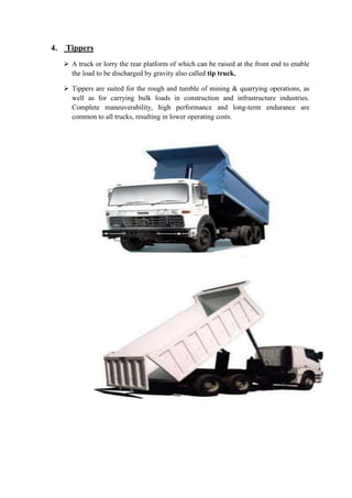 4. Tippers 
 A truck or lorry the rear platform of which can be raised at the front end to enable 
the load to be discharged by gravity also called tip truck. 
 Tippers are suited for the rough and tumble of mining & quarrying operations, as 
well as for carrying bulk loads in construction and infrastructure industries. 
Complete maneuverability, high performance and long-term endurance are 
common to all trucks, resulting in lower operating costs. 
 