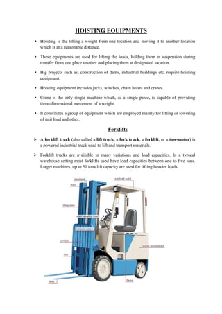 HOISTING EQUIPMENTS 
• Hoisting is the lifting a weight from one location and moving it to another location 
which is at a reasonable distance. 
• These equipments are used for lifting the loads, holding them in suspension during 
transfer from one place to other and placing them at designated location. 
• Big projects such as, construction of dams, industrial buildings etc. require hoisting 
equipment. 
• Hoisting equipment includes jacks, winches, chain hoists and cranes. 
• Crane is the only single machine which, as a single piece, is capable of providing 
three-dimensional movement of a weight. 
• It constitutes a group of equipment which are employed mainly for lifting or lowering 
of unit load and other. 
Forklifts 
 A forklift truck (also called a lift truck, a fork truck, a forklift, or a tow-motor) is 
a powered industrial truck used to lift and transport materials. 
 Forklift trucks are available in many variations and load capacities. In a typical 
warehouse setting most forklifts used have load capacities between one to five tons. 
Larger machines, up to 50 tons lift capacity are used for lifting heavier loads. 
 
