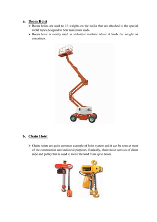 a. Boom Hoist 
 Boom hoists are used to lift weights on the hooks that are attached to the special 
metal ropes designed to bear maximum loads. 
 Boom hoist is mostly used as industrial machine where it loads the weight on 
containers. 
b. Chain Hoist 
 Chain hoists are quite common example of hoist system and it can be seen at most 
of the construction and industrial purposes. Basically, chain hoist consists of chain 
rope and pulley that is used to move the load from up to down. 
 