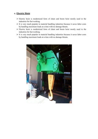 c. Electric Hoist 
 Electric hoist is modernized form of chain and boom hoist mostly used in the 
industries for fast working. 
 It is very much popular in material handling industries because it saves labor costs 
by handling maximum loads at a time with no damage threats. 
 Electric hoist is modernized form of chain and boom hoist mostly used in the 
industries for fast working. 
 It is very much popular in material handling industries because it saves labor costs 
by handling maximum loads at a time with no damage threats. 
 