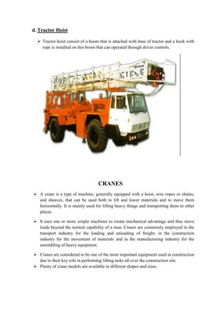 d. Tractor Hoist 
 Tractor hoist consist of a boom that is attached with base of tractor and a hook with 
rope is installed on this boom that can operated through driver controls. 
CRANES 
 A crane is a type of machine, generally equipped with a hoist, wire ropes or chains, 
and sheaves, that can be used both to lift and lower materials and to move them 
horizontally. It is mainly used for lifting heavy things and transporting them to other 
places. 
 It uses one or more simple machines to create mechanical advantage and thus move 
loads beyond the normal capability of a man. Cranes are commonly employed in the 
transport industry for the loading and unloading of freight, in the construction 
industry for the movement of materials and in the manufacturing industry for the 
assembling of heavy equipment. 
 Cranes are considered to be one of the most important equipment used in construction 
due to their key role in performing lifting tasks all over the construction site. 
 Plenty of crane models are available in different shapes and sizes. 
 