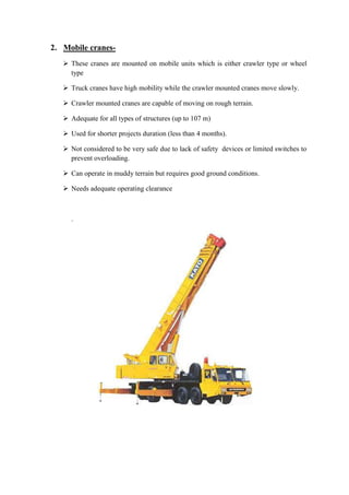 2. Mobile cranes- 
 These cranes are mounted on mobile units which is either crawler type or wheel 
type 
 Truck cranes have high mobility while the crawler mounted cranes move slowly. 
 Crawler mounted cranes are capable of moving on rough terrain. 
 Adequate for all types of structures (up to 107 m) 
 Used for shorter projects duration (less than 4 months). 
 Not considered to be very safe due to lack of safety devices or limited switches to 
prevent overloading. 
 Can operate in muddy terrain but requires good ground conditions. 
 Needs adequate operating clearance 
. 
 