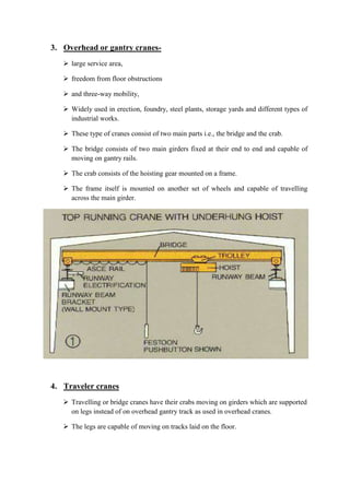 3. Overhead or gantry cranes- 
 large service area, 
 freedom from floor obstructions 
 and three-way mobility, 
 Widely used in erection, foundry, steel plants, storage yards and different types of 
industrial works. 
 These type of cranes consist of two main parts i.e., the bridge and the crab. 
 The bridge consists of two main girders fixed at their end to end and capable of 
moving on gantry rails. 
 The crab consists of the hoisting gear mounted on a frame. 
 The frame itself is mounted on another set of wheels and capable of travelling 
across the main girder. 
4. Traveler cranes 
 Travelling or bridge cranes have their crabs moving on girders which are supported 
on legs instead of on overhead gantry track as used in overhead cranes. 
 The legs are capable of moving on tracks laid on the floor. 
 