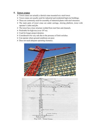 5. Tower cranes 
 Tower cranes are actually a derrick crane mounted on a steel tower. 
 Tower cranes are usually used for industrial and residential high-rise buildings. 
 These are commonly used for assembly of industrial plants with steel structures. 
 The main parts of tower crane are under carriage, slewing platform, tower with 
operator’s cabin and jibs. 
 The tower has a truss structure welded from steel bars and channels. 
 Preferable for high-rise (over 107 m). 
 Used for longer project duration. 
 Considered to be very safe due to the presence of limit switches. 
 Can operate where ground conditions are poor. 
 Does not need adequate operating clearance. 
 