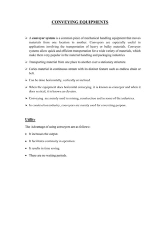 CONVEYING EQUIPMENTS 
 A conveyor system is a common piece of mechanical handling equipment that moves 
materials from one location to another. Conveyors are especially useful in 
applications involving the transportation of heavy or bulky materials. Conveyor 
systems allow quick and efficient transportation for a wide variety of materials, which 
make them very popular in the material handling and packaging industries 
 Transporting material from one place to another over a stationary structure. 
 Caries material in continuous stream with its distinct feature such as endless chain or 
belt. 
 Can be done horizontally, vertically or inclined. 
 When the equipment does horizontal conveying, it is known as conveyor and when it 
does vertical, it is known as elevator. 
 Conveying are mainly used in mining, construction and in some of the industries. 
 In construction industry, conveyors are mainly used for concreting purpose. 
Utility 
The Advantage of using conveyors are as follows:- 
 It increases the output. 
 It facilitates continuity in operation. 
 It results in time saving. 
 There are no waiting periods. 
 